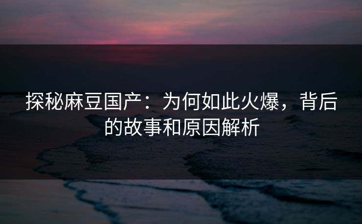 探秘麻豆国产：为何如此火爆，背后的故事和原因解析-第1张图片-p站助手导航站 | p站搬运工视频库