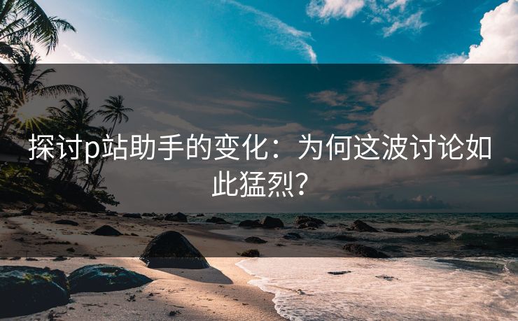 探讨p站助手的变化：为何这波讨论如此猛烈？-第1张图片-p站助手导航站 | p站搬运工视频库