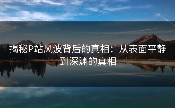 揭秘P站风波背后的真相：从表面平静到深渊的真相-第1张图片-p站助手导航站 | p站搬运工视频库
