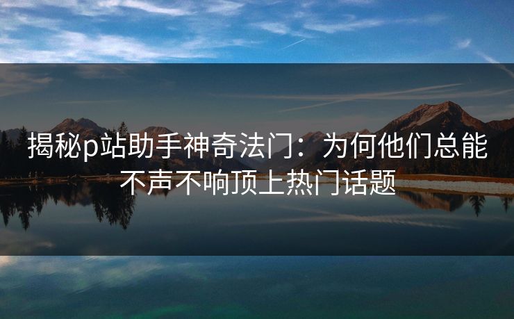 揭秘p站助手神奇法门：为何他们总能不声不响顶上热门话题-第1张图片-p站助手导航站 | p站搬运工视频库
