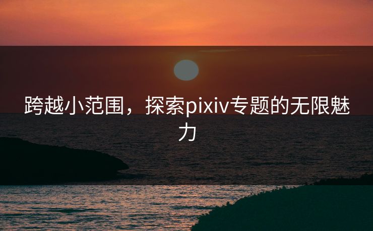 跨越小范围，探索pixiv专题的无限魅力-第1张图片-p站助手导航站 | p站搬运工视频库