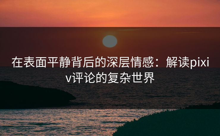 在表面平静背后的深层情感：解读pixiv评论的复杂世界-第1张图片-p站助手导航站 | p站搬运工视频库