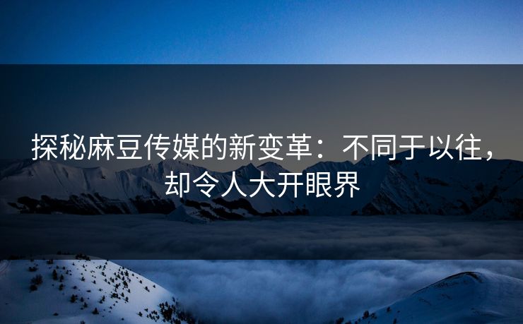 探秘麻豆传媒的新变革：不同于以往，却令人大开眼界-第1张图片-p站助手导航站 | p站搬运工视频库
