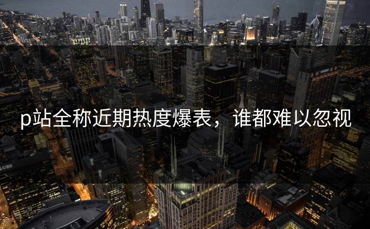 p站全称近期热度爆表，谁都难以忽视-第1张图片-p站助手导航站 | p站搬运工视频库