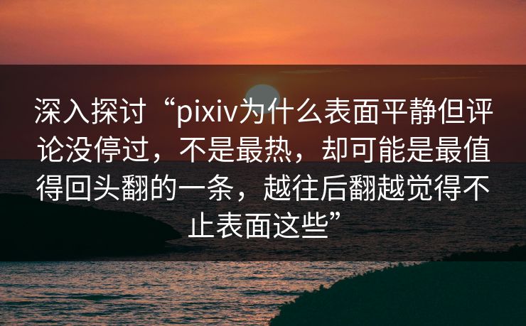 深入探讨“pixiv为什么表面平静但评论没停过，不是最热，却可能是最值得回头翻的一条，越往后翻越觉得不止表面这些”-第1张图片-p站助手导航站 | p站搬运工视频库