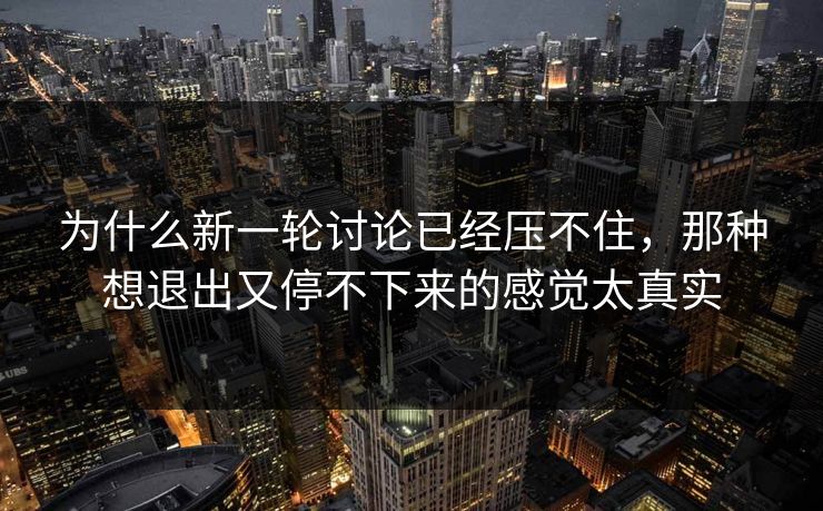 为什么新一轮讨论已经压不住，那种想退出又停不下来的感觉太真实-第1张图片-p站助手导航站 | p站搬运工视频库
