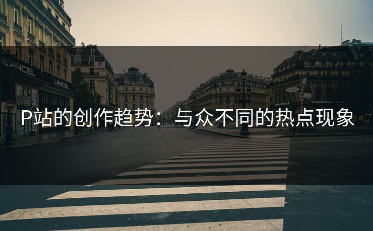 P站的创作趋势：与众不同的热点现象-第1张图片-p站助手导航站 | p站搬运工视频库
