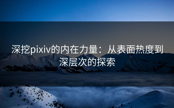 深挖pixiv的内在力量：从表面热度到深层次的探索-第1张图片-p站助手导航站 | p站搬运工视频库
