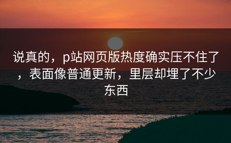 说真的，p站网页版热度确实压不住了，表面像普通更新，里层却埋了不少东西-第1张图片-p站助手导航站 | p站搬运工视频库