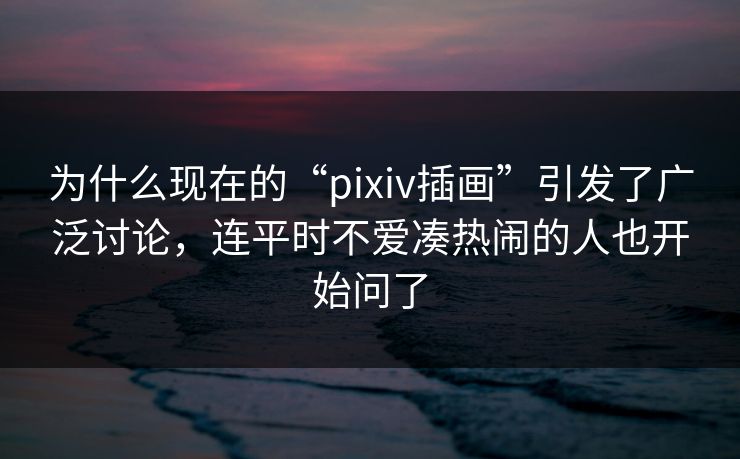 为什么现在的“pixiv插画”引发了广泛讨论,连平时不爱凑热闹的人也开始问了-第1张图片-p站助手导航站 | p站搬运工视频库 为什么现在的“pixiv插画”引发了广泛讨论,连平时不爱凑热闹的人也开始问了-第1张图片-p站助手导航站 | p站搬运工视频库