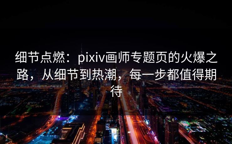 细节点燃：pixiv画师专题页的火爆之路，从细节到热潮，每一步都值得期待-第1张图片-p站助手导航站 | p站搬运工视频库