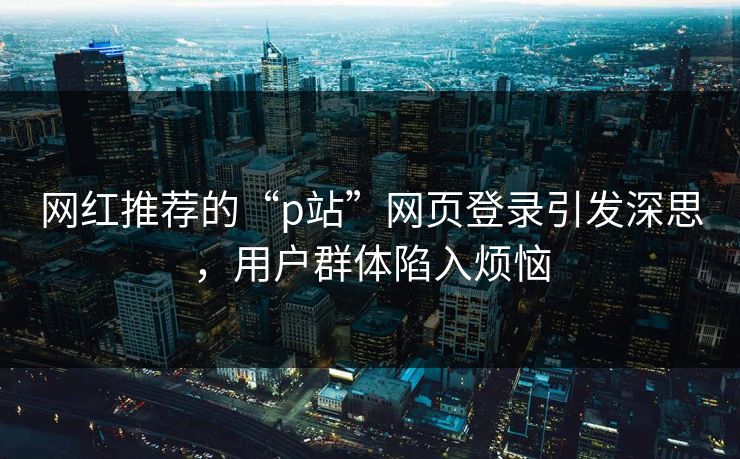 网红推荐的“p站”网页登录引发深思，用户群体陷入烦恼-第1张图片-p站助手导航站 | p站搬运工视频库