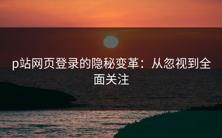p站网页登录的隐秘变革：从忽视到全面关注-第1张图片-p站助手导航站 | p站搬运工视频库