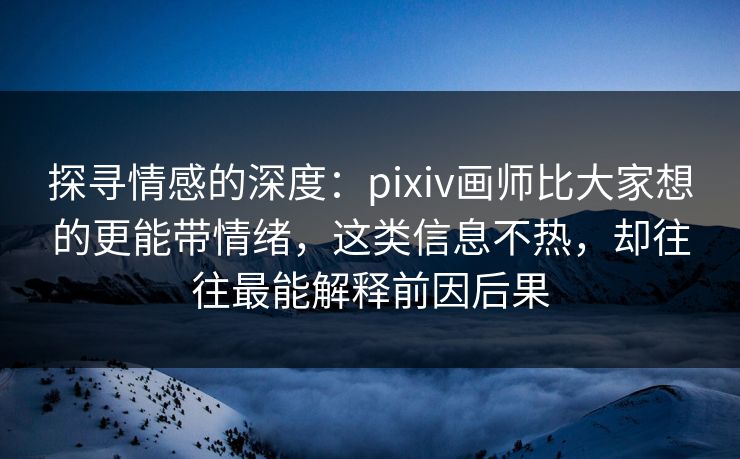 探寻情感的深度：pixiv画师比大家想的更能带情绪，这类信息不热，却往往最能解释前因后果-第1张图片-p站助手导航站 | p站搬运工视频库