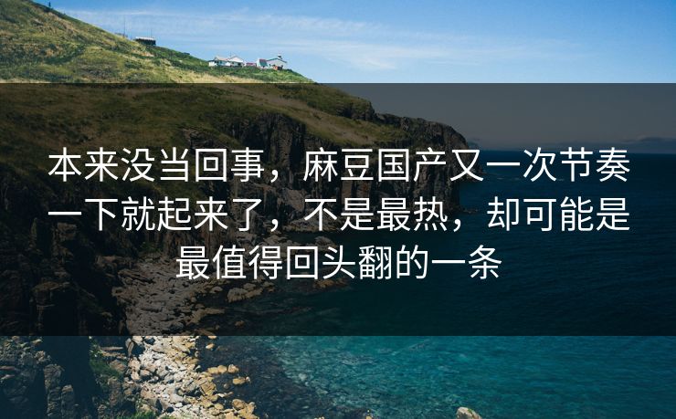 本来没当回事，麻豆国产又一次节奏一下就起来了，不是最热，却可能是最值得回头翻的一条-第1张图片-p站助手导航站 | p站搬运工视频库