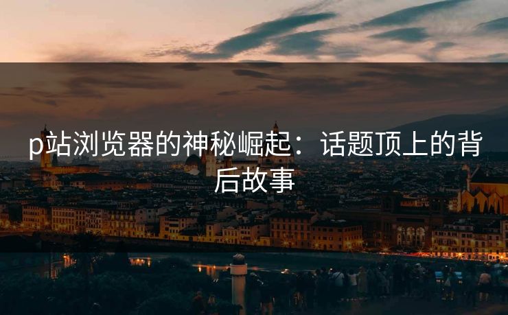 p站浏览器的神秘崛起：话题顶上的背后故事-第1张图片-p站助手导航站 | p站搬运工视频库