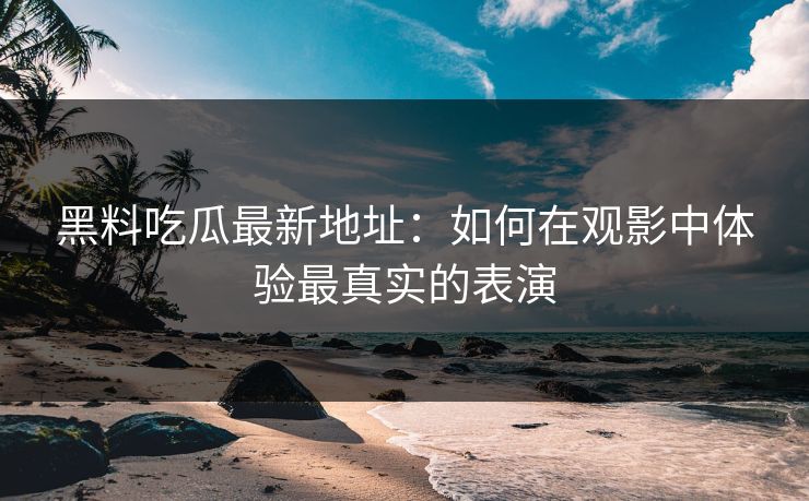 黑料吃瓜最新地址:如何在观影中体验最真实的表演-第1张图片-p站助手导航站 | p站搬运工视频库 黑料吃瓜最新地址:如何在观影中体验最真实的表演-第1张图片-p站助手导航站 | p站搬运工视频库