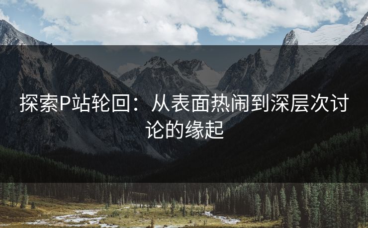 探索P站轮回:从表面热闹到深层次讨论的缘起-第1张图片-p站助手导航站 | p站搬运工视频库 探索P站轮回:从表面热闹到深层次讨论的缘起-第1张图片-p站助手导航站 | p站搬运工视频库