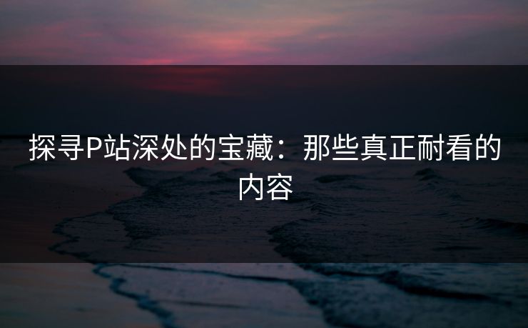 探寻P站深处的宝藏:那些真正耐看的内容-第1张图片-p站助手导航站 | p站搬运工视频库 探寻P站深处的宝藏:那些真正耐看的内容-第1张图片-p站助手导航站 | p站搬运工视频库