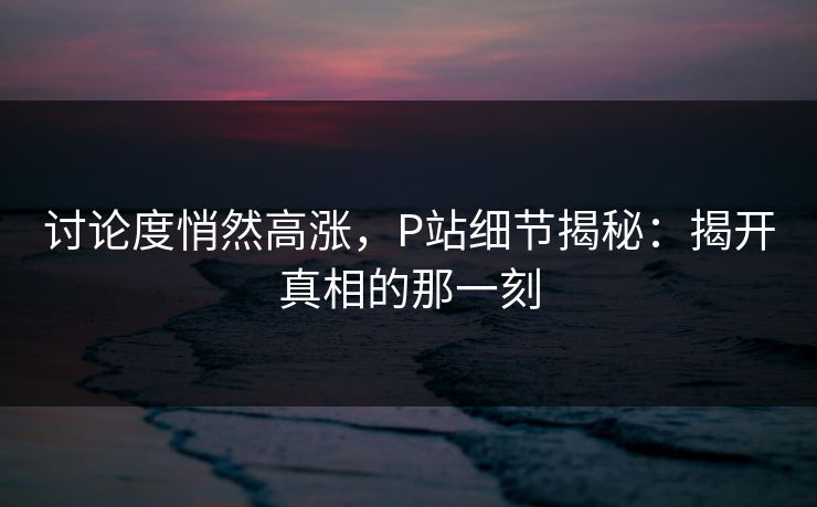 讨论度悄然高涨，P站细节揭秘：揭开真相的那一刻-第1张图片-p站助手导航站 | p站搬运工视频库