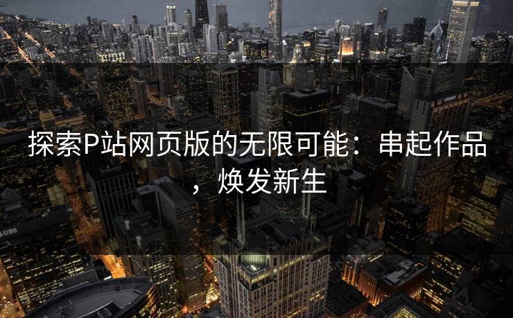 探索P站网页版的无限可能：串起作品，焕发新生-第1张图片-p站助手导航站 | p站搬运工视频库