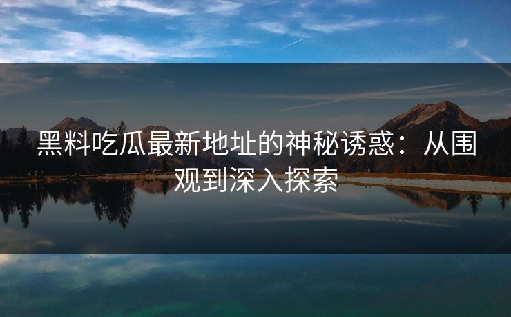 黑料吃瓜最新地址的神秘诱惑：从围观到深入探索-第1张图片-p站助手导航站 | p站搬运工视频库