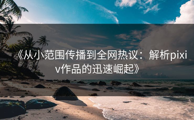 《从小范围传播到全网热议：解析pixiv作品的迅速崛起》-第1张图片-p站助手导航站 | p站搬运工视频库
