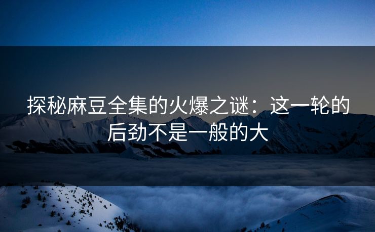 探秘麻豆全集的火爆之谜：这一轮的后劲不是一般的大-第1张图片-p站助手导航站 | p站搬运工视频库