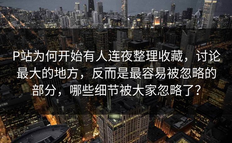 P站为何开始有人连夜整理收藏,讨论最大的地方,反而是最容易被忽略的部分,哪些细节被大家忽略了?-第1张图片-p站助手导航站 | p站搬运工视频库 P站为何开始有人连夜整理收藏,讨论最大的地方,反而是最容易被忽略的部分,哪些细节被大家忽略了?-第1张图片-p站助手导航站 | p站搬运工视频库