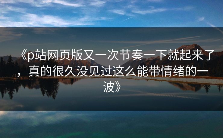 《p站网页版又一次节奏一下就起来了，真的很久没见过这么能带情绪的一波》-第1张图片-p站助手导航站 | p站搬运工视频库