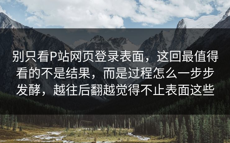 别只看P站网页登录表面,这回最值得看的不是结果,而是过程怎么一步步发酵,越往后翻越觉得不止表面这些-第1张图片-p站助手导航站 | p站搬运工视频库 别只看P站网页登录表面,这回最值得看的不是结果,而是过程怎么一步步发酵,越往后翻越觉得不止表面这些-第1张图片-p站助手导航站 | p站搬运工视频库