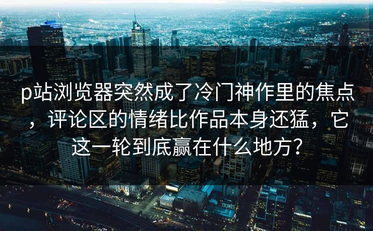 p站浏览器突然成了冷门神作里的焦点,评论区的情绪比作品本身还猛,它这一轮到底赢在什么地方?-第1张图片-p站助手导航站 | p站搬运工视频库 p站浏览器突然成了冷门神作里的焦点,评论区的情绪比作品本身还猛,它这一轮到底赢在什么地方?-第1张图片-p站助手导航站 | p站搬运工视频库